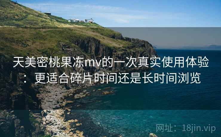 天美密桃果冻mv的一次真实使用体验：更适合碎片时间还是长时间浏览