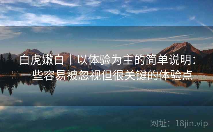 白虎嫩白｜以体验为主的简单说明：一些容易被忽视但很关键的体验点