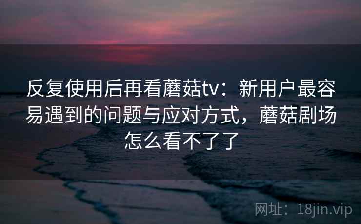 反复使用后再看蘑菇tv：新用户最容易遇到的问题与应对方式，蘑菇剧场怎么看不了了