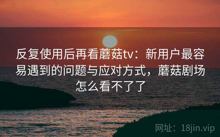 反复使用后再看蘑菇tv：新用户最容易遇到的问题与应对方式，蘑菇剧场怎么看不了了