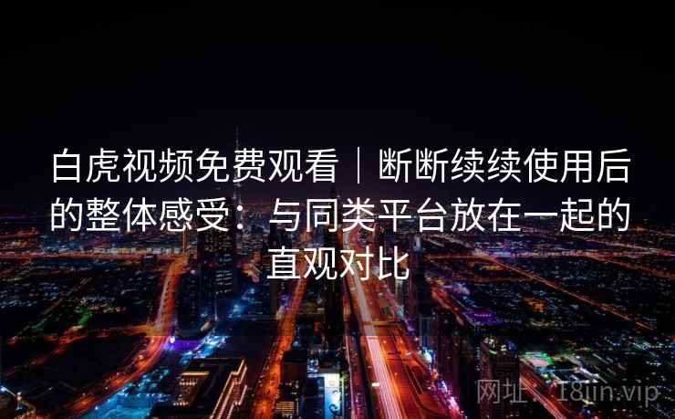 白虎视频免费观看｜断断续续使用后的整体感受：与同类平台放在一起的直观对比
