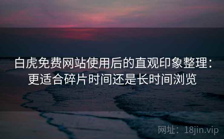 白虎免费网站使用后的直观印象整理：更适合碎片时间还是长时间浏览