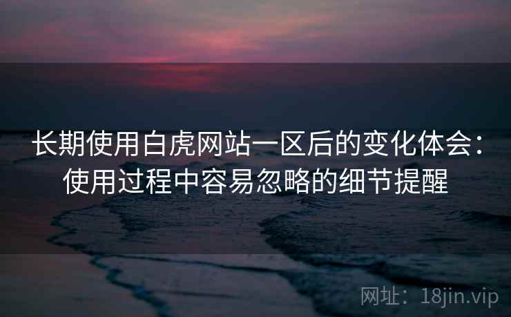 长期使用白虎网站一区后的变化体会：使用过程中容易忽略的细节提醒