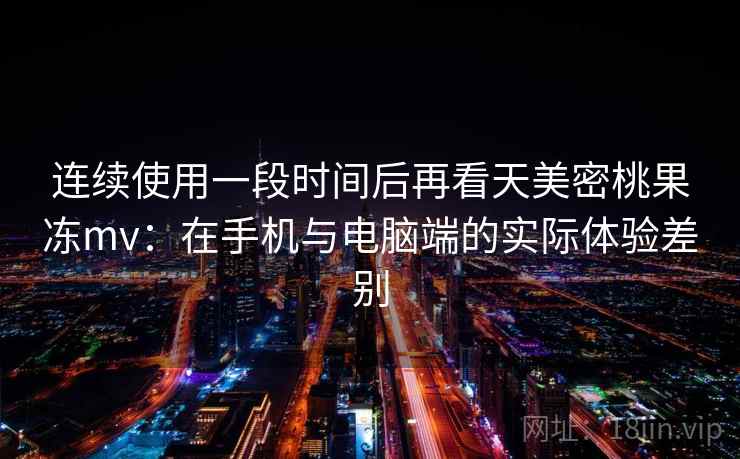 连续使用一段时间后再看天美密桃果冻mv：在手机与电脑端的实际体验差别