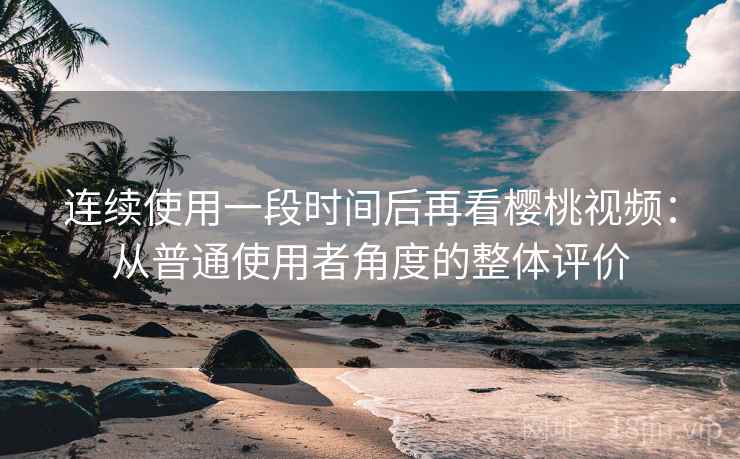 连续使用一段时间后再看樱桃视频：从普通使用者角度的整体评价