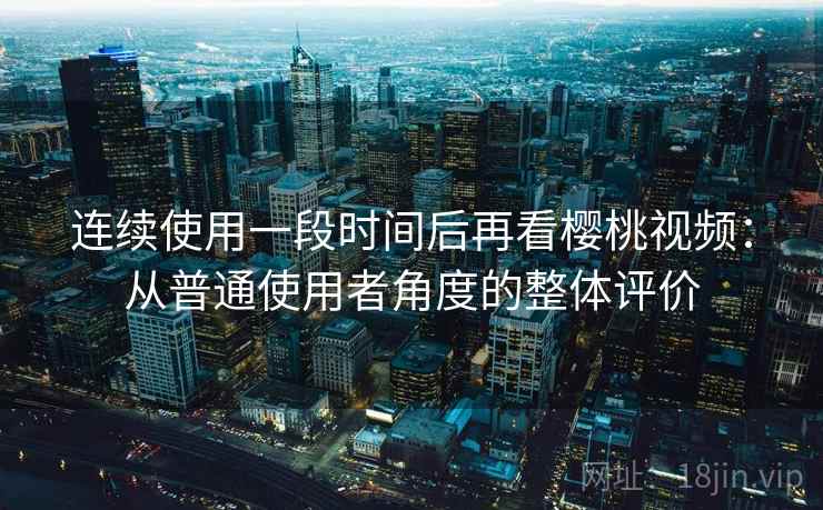 连续使用一段时间后再看樱桃视频：从普通使用者角度的整体评价