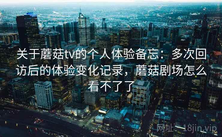 关于蘑菇tv的个人体验备忘：多次回访后的体验变化记录，蘑菇剧场怎么看不了了