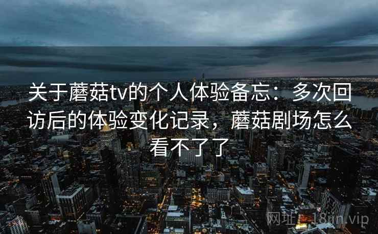 关于蘑菇tv的个人体验备忘：多次回访后的体验变化记录，蘑菇剧场怎么看不了了