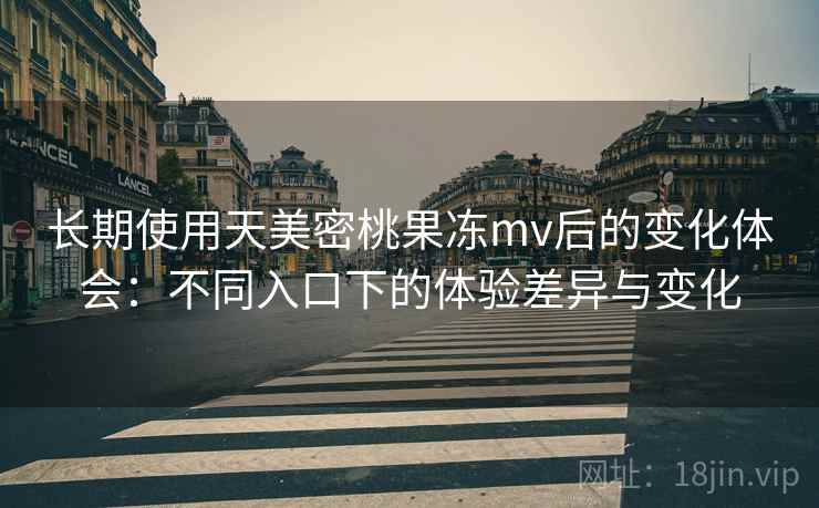 长期使用天美密桃果冻mv后的变化体会：不同入口下的体验差异与变化