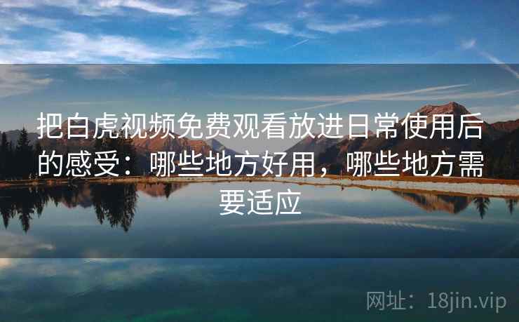 把白虎视频免费观看放进日常使用后的感受：哪些地方好用，哪些地方需要适应