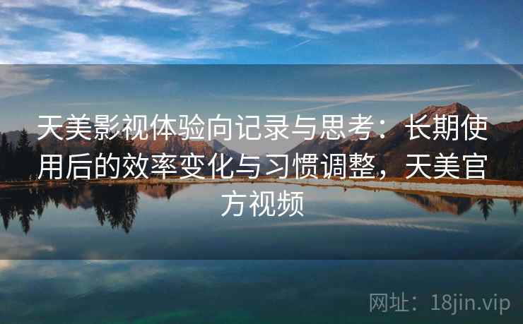 天美影视体验向记录与思考：长期使用后的效率变化与习惯调整，天美官方视频
