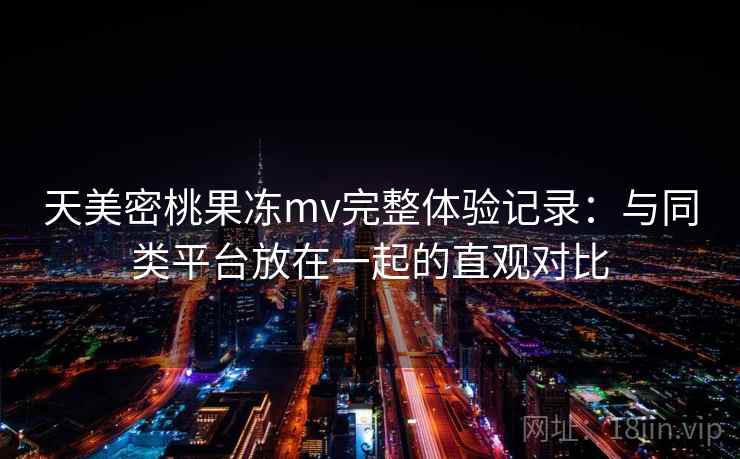 天美密桃果冻mv完整体验记录：与同类平台放在一起的直观对比