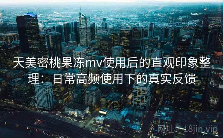 天美密桃果冻mv使用后的直观印象整理：日常高频使用下的真实反馈