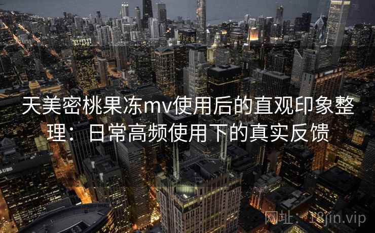 天美密桃果冻mv使用后的直观印象整理：日常高频使用下的真实反馈