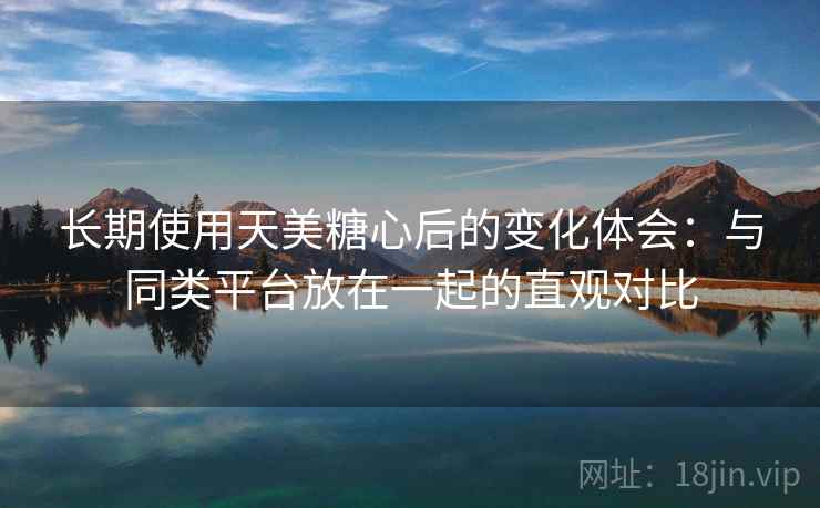 长期使用天美糖心后的变化体会：与同类平台放在一起的直观对比