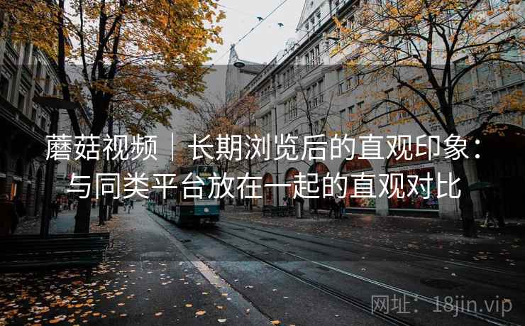 蘑菇视频｜长期浏览后的直观印象：与同类平台放在一起的直观对比