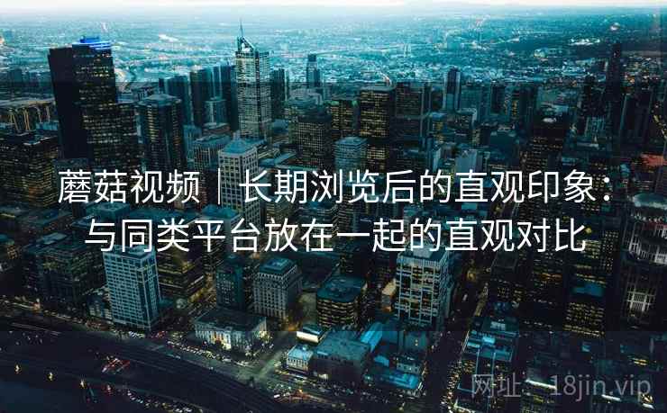 蘑菇视频｜长期浏览后的直观印象：与同类平台放在一起的直观对比