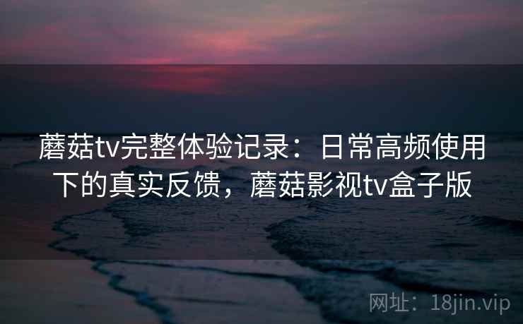 蘑菇tv完整体验记录：日常高频使用下的真实反馈，蘑菇影视tv盒子版