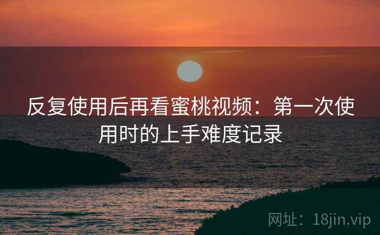反复使用后再看蜜桃视频：第一次使用时的上手难度记录