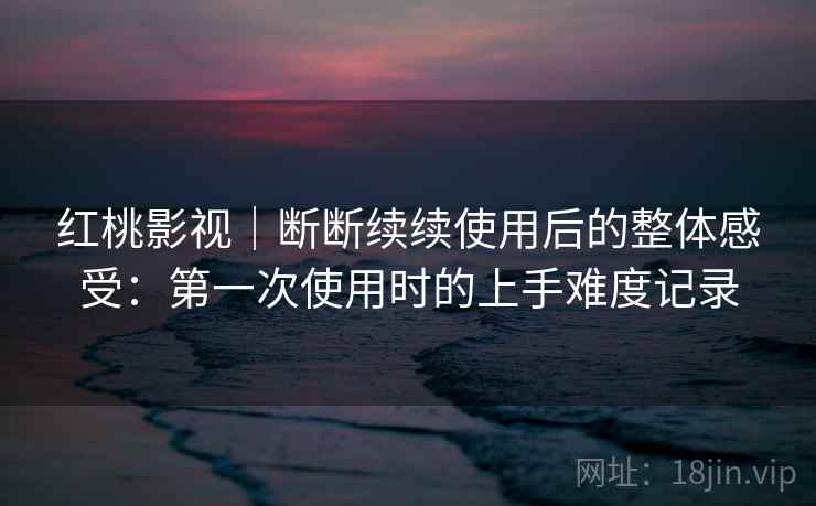 红桃影视｜断断续续使用后的整体感受：第一次使用时的上手难度记录
