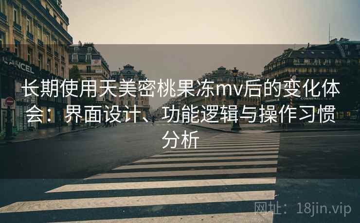 长期使用天美密桃果冻mv后的变化体会：界面设计、功能逻辑与操作习惯分析