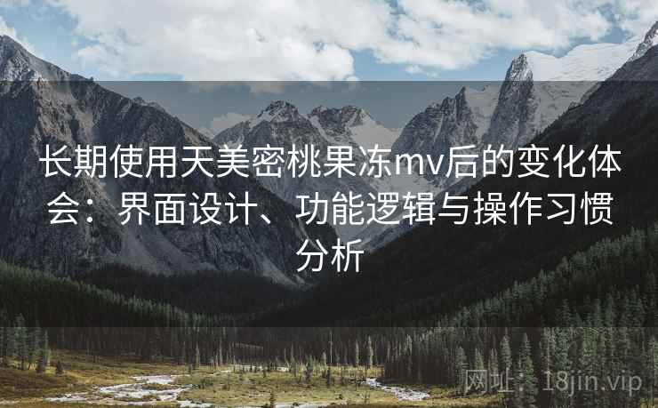 长期使用天美密桃果冻mv后的变化体会：界面设计、功能逻辑与操作习惯分析