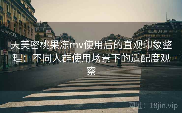 天美密桃果冻mv使用后的直观印象整理：不同人群使用场景下的适配度观察