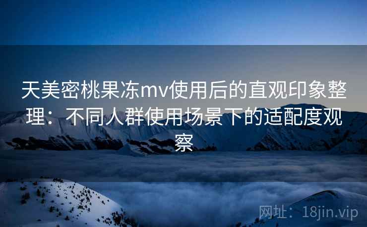 天美密桃果冻mv使用后的直观印象整理：不同人群使用场景下的适配度观察