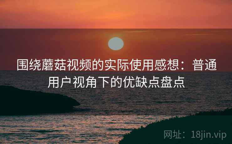围绕蘑菇视频的实际使用感想：普通用户视角下的优缺点盘点