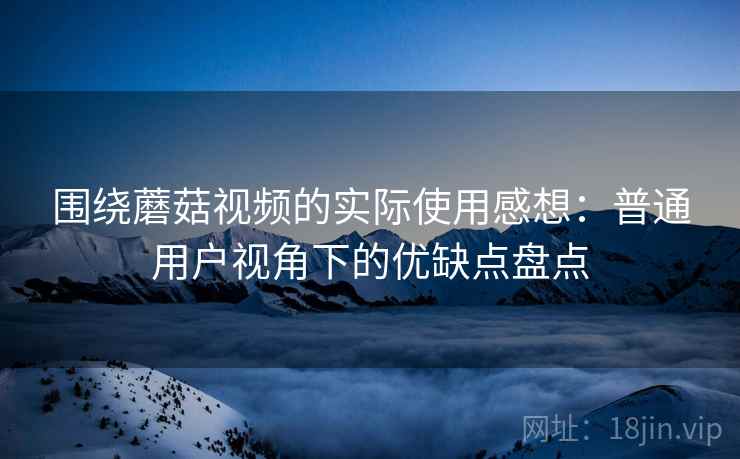 围绕蘑菇视频的实际使用感想：普通用户视角下的优缺点盘点
