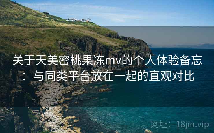 关于天美密桃果冻mv的个人体验备忘：与同类平台放在一起的直观对比