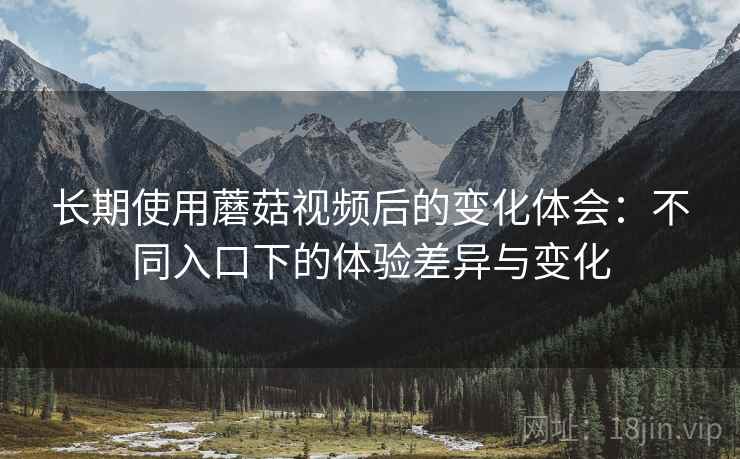 长期使用蘑菇视频后的变化体会：不同入口下的体验差异与变化