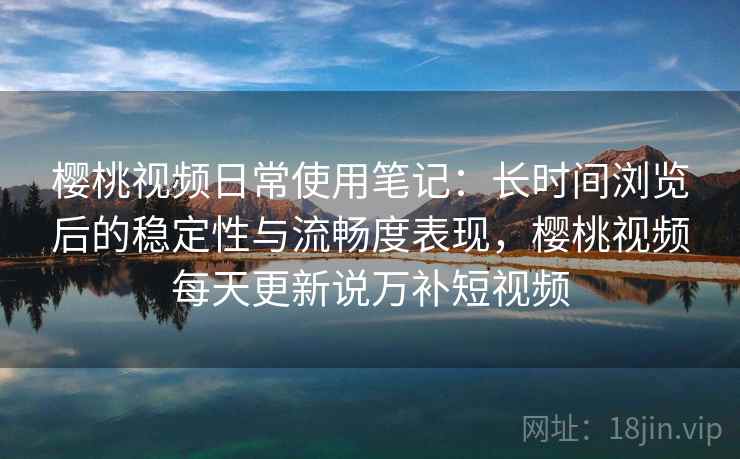 樱桃视频日常使用笔记：长时间浏览后的稳定性与流畅度表现，樱桃视频每天更新说万补短视频
