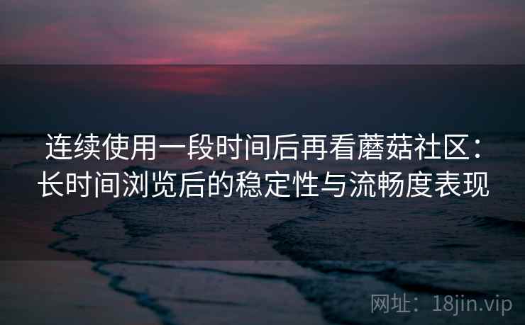 连续使用一段时间后再看蘑菇社区：长时间浏览后的稳定性与流畅度表现