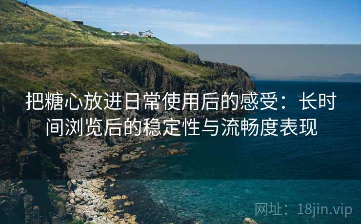 把糖心放进日常使用后的感受：长时间浏览后的稳定性与流畅度表现