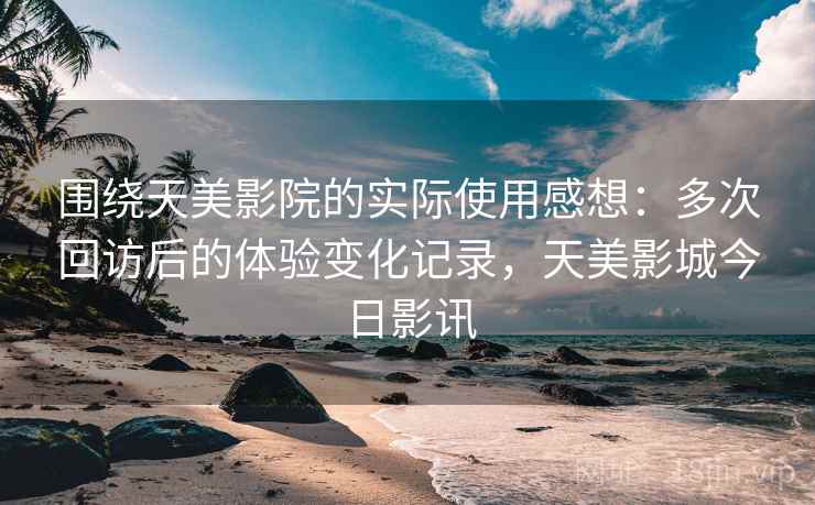 围绕天美影院的实际使用感想：多次回访后的体验变化记录，天美影城今日影讯