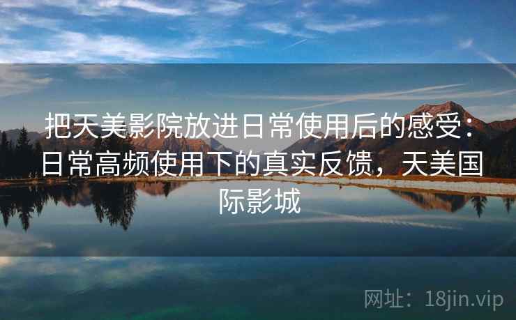 把天美影院放进日常使用后的感受：日常高频使用下的真实反馈，天美国际影城