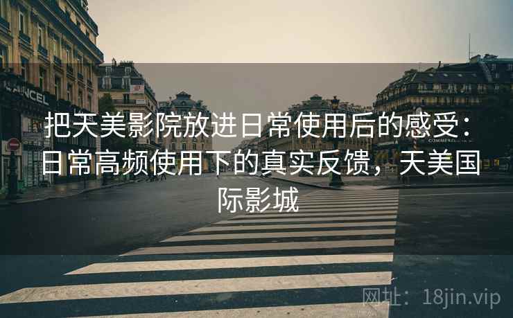 把天美影院放进日常使用后的感受：日常高频使用下的真实反馈，天美国际影城
