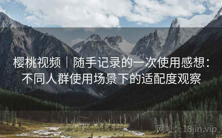 樱桃视频｜随手记录的一次使用感想：不同人群使用场景下的适配度观察