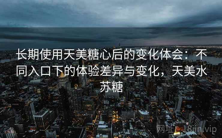 长期使用天美糖心后的变化体会：不同入口下的体验差异与变化，天美水苏糖
