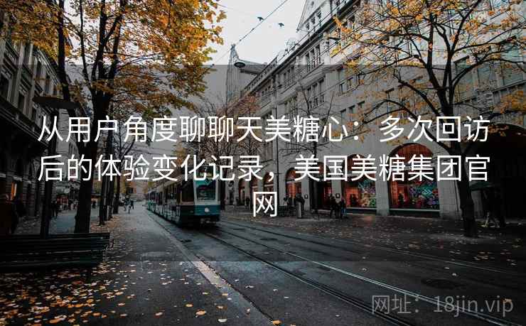 从用户角度聊聊天美糖心：多次回访后的体验变化记录，美国美糖集团官网