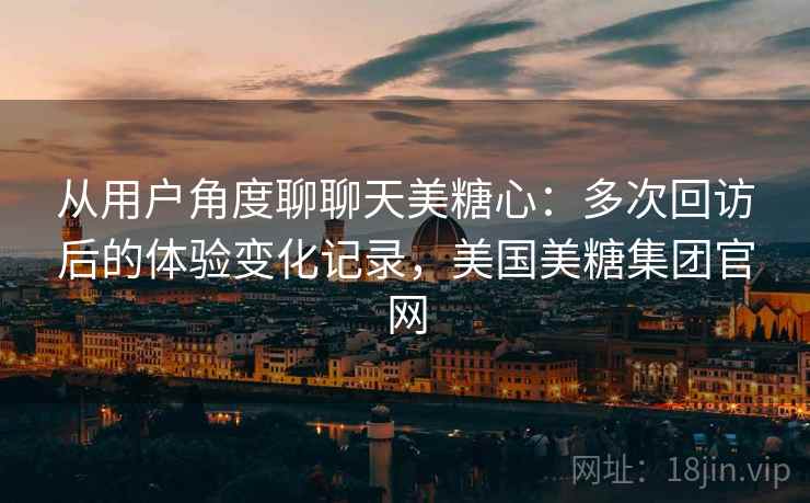 从用户角度聊聊天美糖心：多次回访后的体验变化记录，美国美糖集团官网