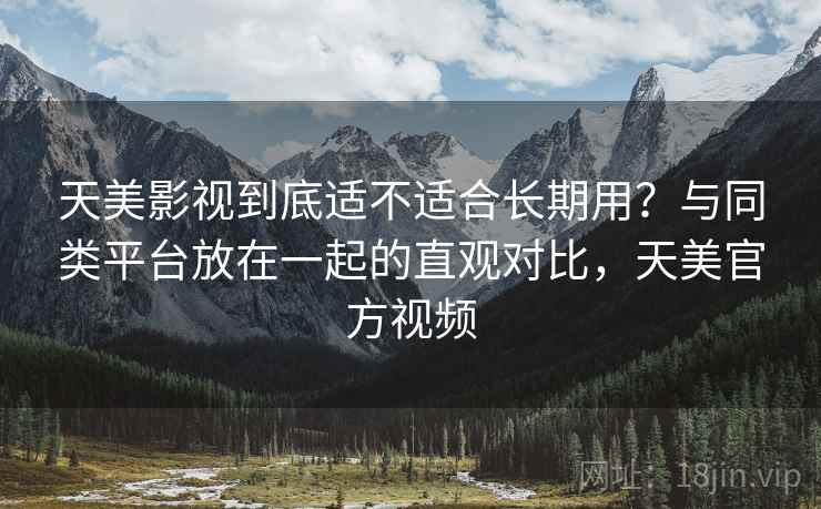 天美影视到底适不适合长期用？与同类平台放在一起的直观对比，天美官方视频