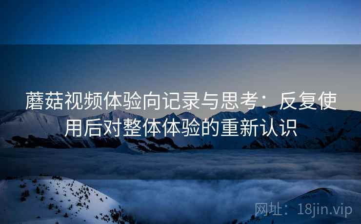 蘑菇视频体验向记录与思考：反复使用后对整体体验的重新认识