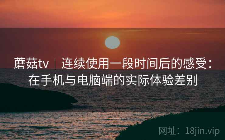蘑菇tv｜连续使用一段时间后的感受：在手机与电脑端的实际体验差别