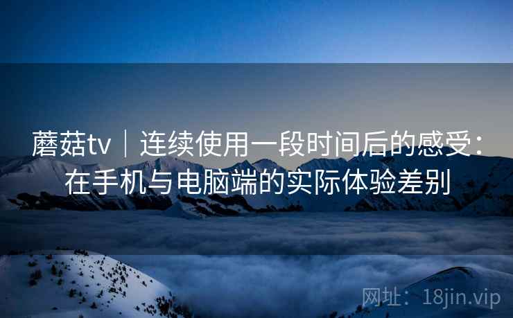 蘑菇tv｜连续使用一段时间后的感受：在手机与电脑端的实际体验差别