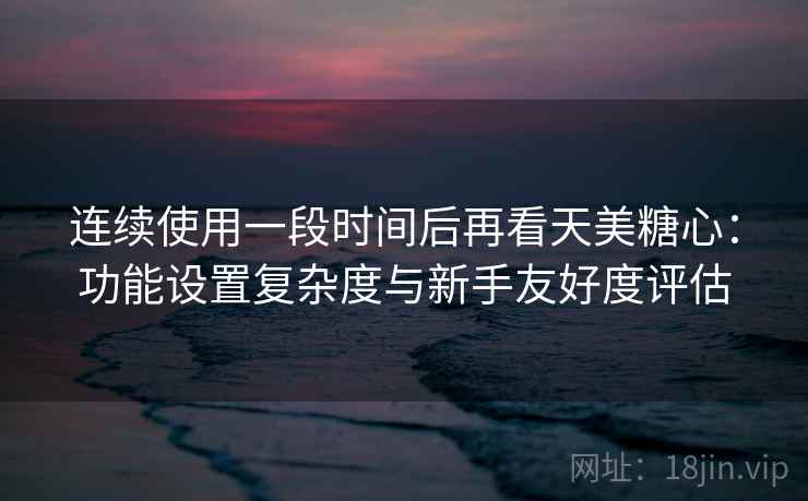 连续使用一段时间后再看天美糖心：功能设置复杂度与新手友好度评估