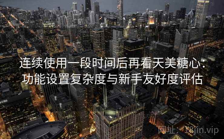 连续使用一段时间后再看天美糖心：功能设置复杂度与新手友好度评估