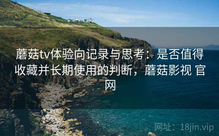 蘑菇tv体验向记录与思考：是否值得收藏并长期使用的判断，蘑菇影视 官网
