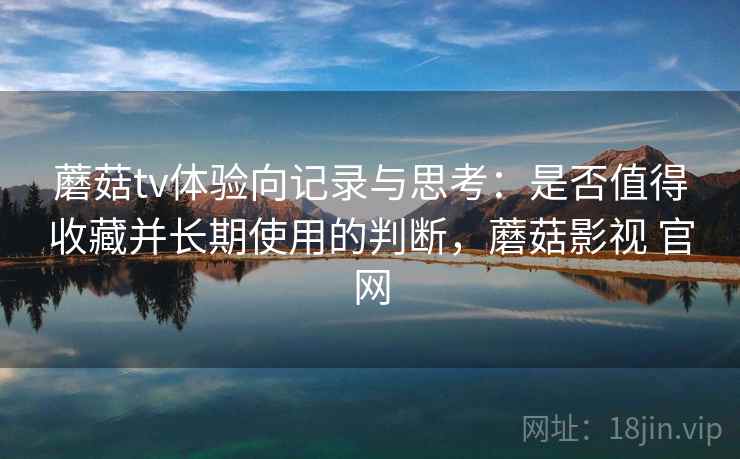 蘑菇tv体验向记录与思考：是否值得收藏并长期使用的判断，蘑菇影视 官网